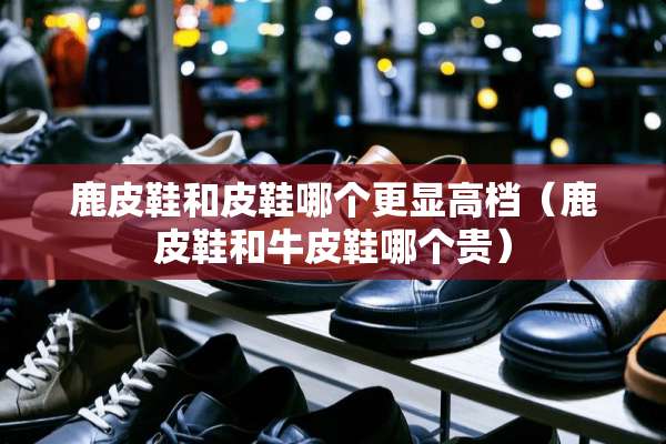 鹿皮鞋和皮鞋哪个更显高档（鹿皮鞋和牛皮鞋哪个贵）