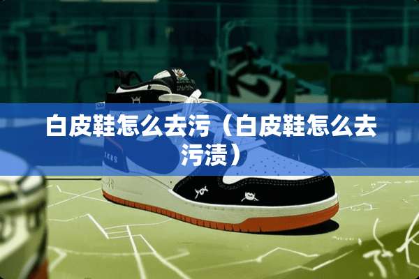 白皮鞋怎么去污（白皮鞋怎么去污渍）