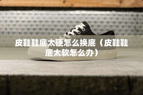 皮鞋鞋底太硬怎么换底（皮鞋鞋底太软怎么办）