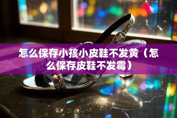 怎么保存小孩小皮鞋不发黄（怎么保存皮鞋不发霉）