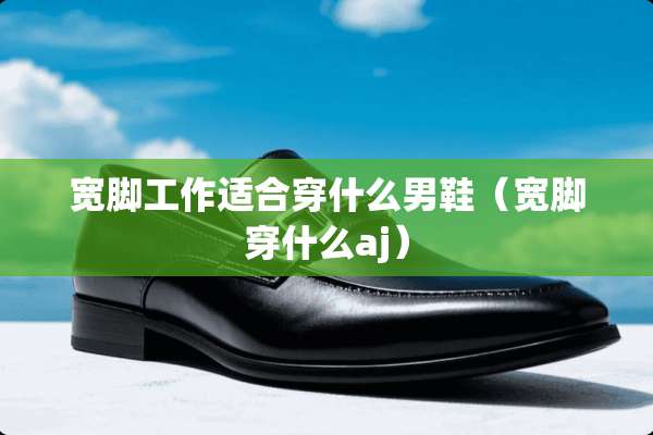 宽脚工作适合穿什么男鞋（宽脚穿什么aj）