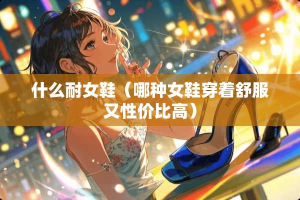 什么耐女鞋（哪种女鞋穿着舒服又性价比高）