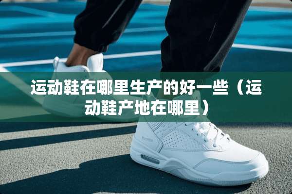 运动鞋在哪里生产的好一些（运动鞋产地在哪里）