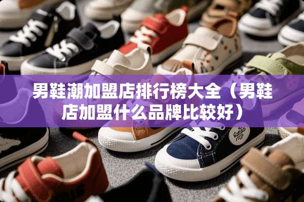 男鞋潮加盟店排行榜大全（男鞋店加盟什么品牌比较好）