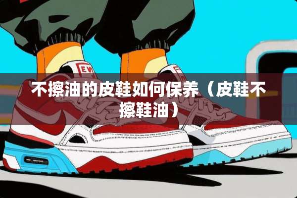 不擦油的皮鞋如何保养（皮鞋不擦鞋油）