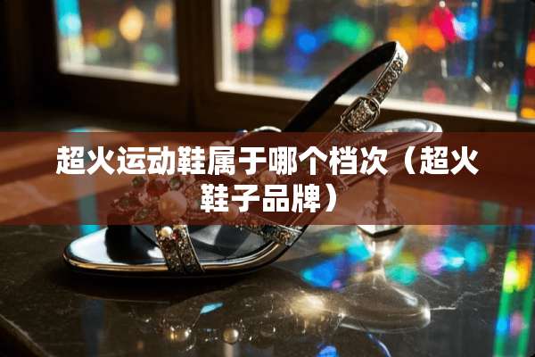 超火运动鞋属于哪个档次（超火鞋子品牌）