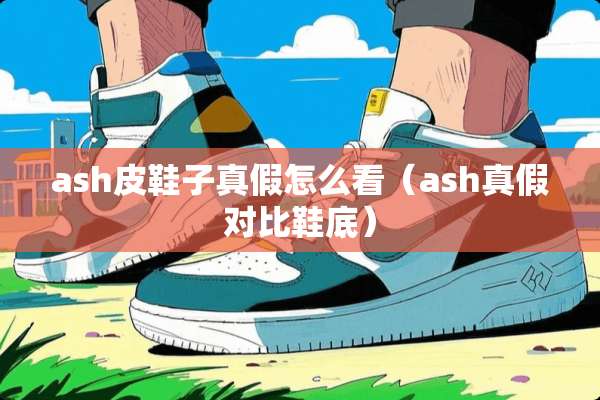 ash皮鞋子真假怎么看（ash真假对比鞋底）