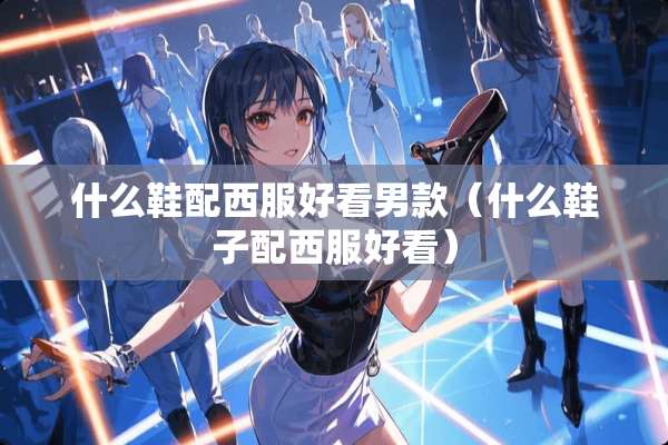 什么鞋配西服好看男款（什么鞋子配西服好看）