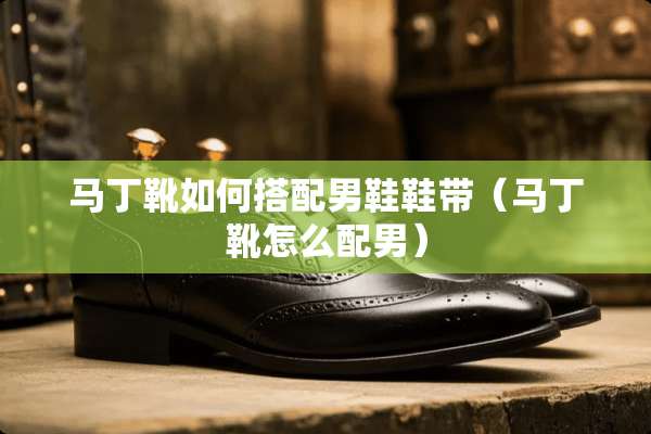 马丁靴如何搭配男鞋鞋带（马丁靴怎么配男）