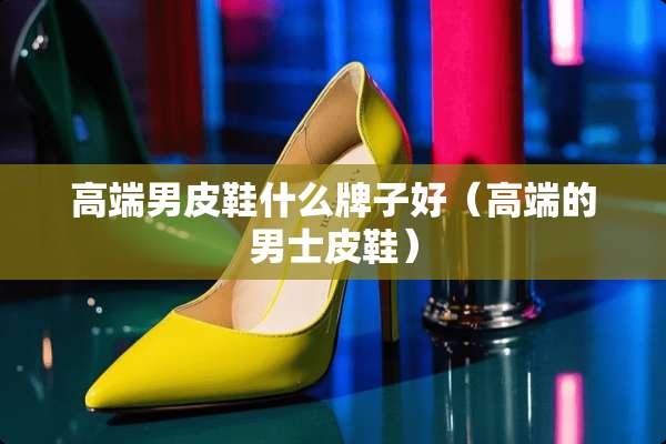 高端男皮鞋什么牌子好（高端的男士皮鞋）