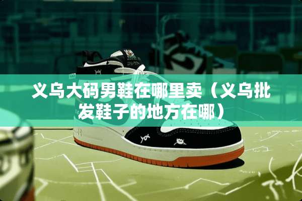义乌大码男鞋在哪里卖（义乌批发鞋子的地方在哪）