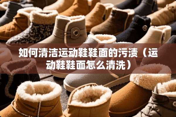 如何清洁运动鞋鞋面的污渍（运动鞋鞋面怎么清洗）
