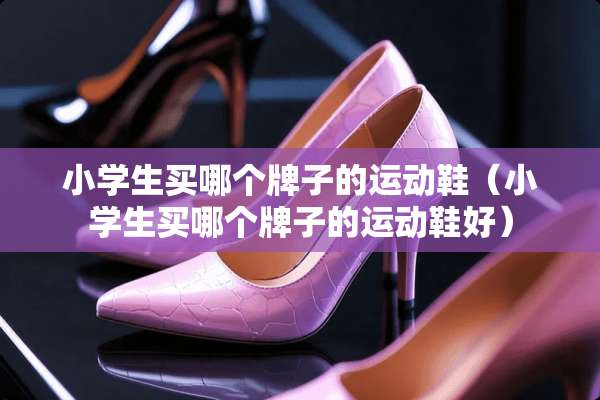 小学生买哪个牌子的运动鞋（小学生买哪个牌子的运动鞋好）