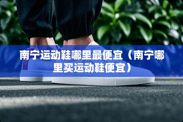 南宁运动鞋哪里最便宜（南宁哪里买运动鞋便宜）