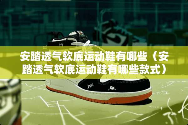 安踏透气软底运动鞋有哪些（安踏透气软底运动鞋有哪些款式）