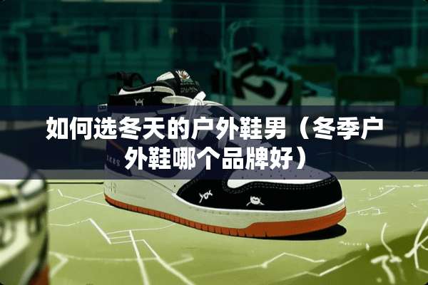 如何选冬天的户外鞋男（冬季户外鞋哪个品牌好）