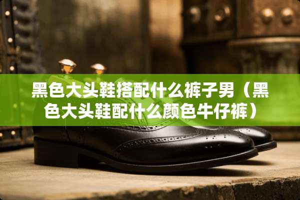 黑色大头鞋搭配什么裤子男（黑色大头鞋配什么颜色牛仔裤）