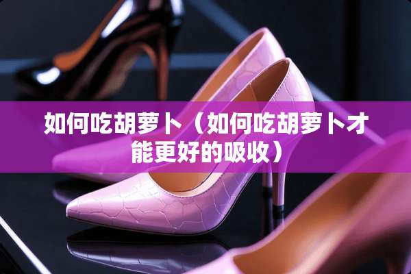 如何吃胡萝卜（如何吃胡萝卜才能更好的吸收）