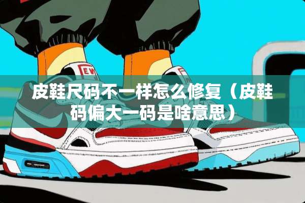 皮鞋尺码不一样怎么修复（皮鞋码偏大**是啥意思）
