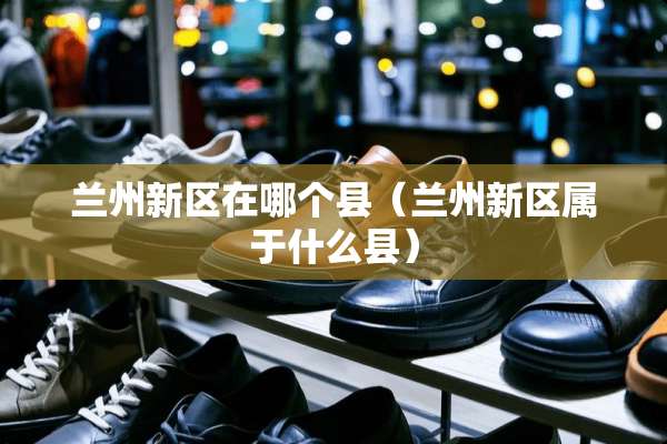 兰州新区在哪个县（兰州新区属于什么县）