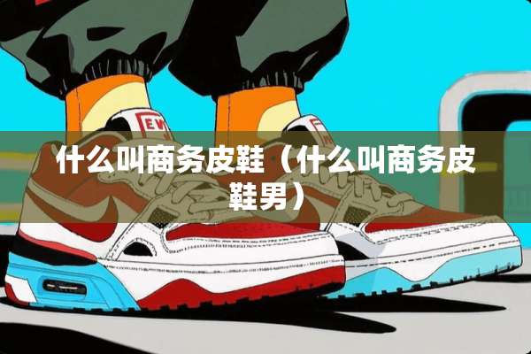什么叫商务皮鞋（什么叫商务皮鞋男）