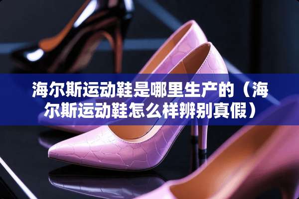 海尔斯运动鞋是哪里生产的（海尔斯运动鞋怎么样辨别真假）