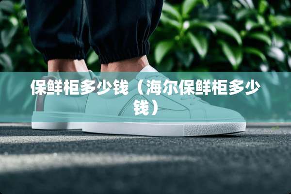 保鲜柜多少钱（海尔保鲜柜多少钱）