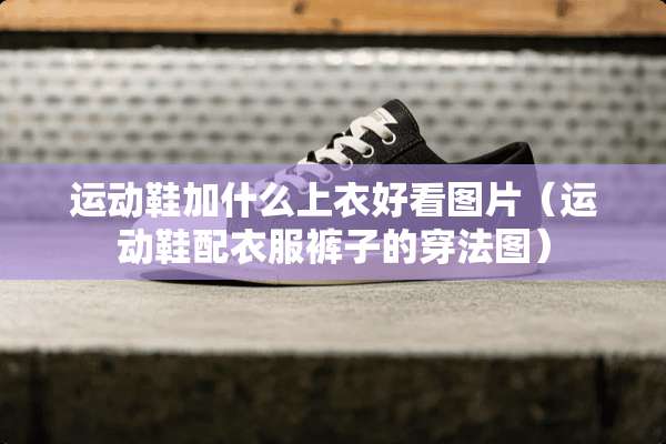 运动鞋加什么上衣好看图片（运动鞋配衣服裤子的穿法图）
