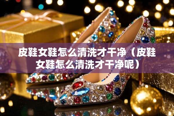 皮鞋女鞋怎么清洗才干净（皮鞋女鞋怎么清洗才干净呢）