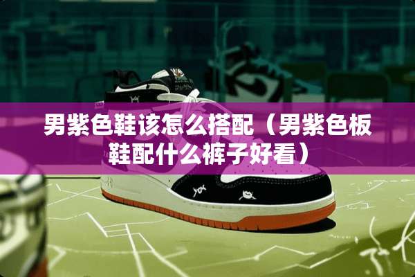 男紫色鞋该怎么搭配（男紫色板鞋配什么裤子好看）