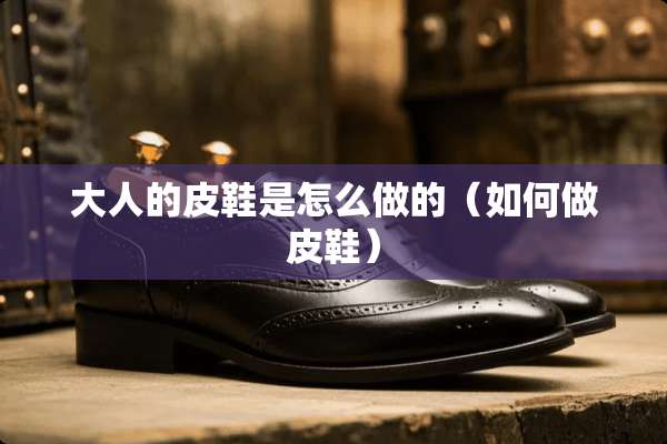 大人的皮鞋是怎么做的（如何做皮鞋）