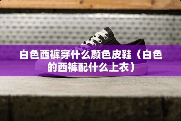 白色西裤穿什么颜色皮鞋（白色的西裤配什么上衣）