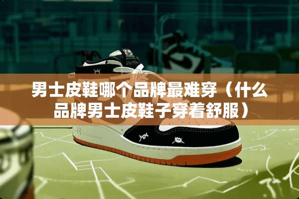 男士皮鞋哪个品牌最难穿（什么品牌男士皮鞋子穿着舒服）