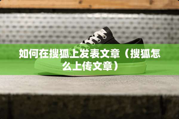 如何在搜狐上发表文章（搜狐怎么上传文章）