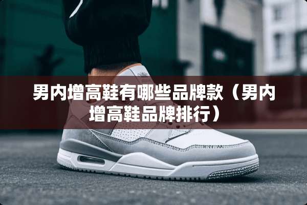 男内增高鞋有哪些品牌款（男内增高鞋品牌排行）