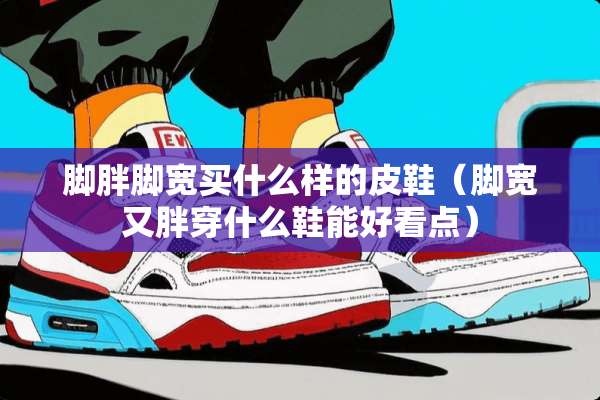 脚胖脚宽买什么样的皮鞋（脚宽又胖穿什么鞋能好看点）