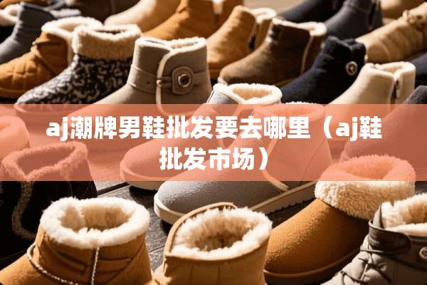 aj潮牌男鞋批发要去哪里（aj鞋批发市场）