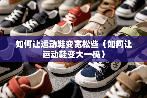 如何让运动鞋变宽松些（如何让运动鞋变大**）