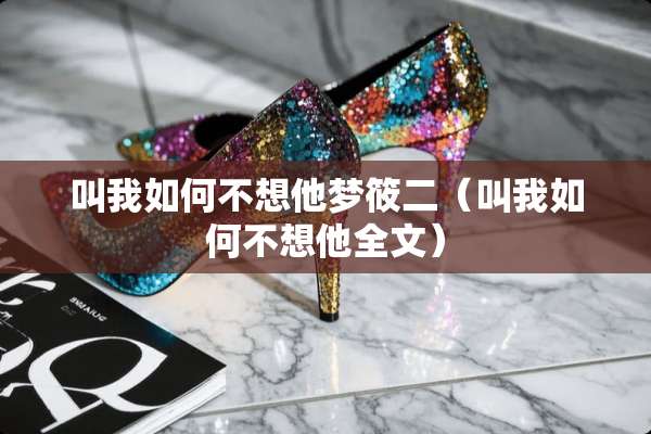 叫我如何不想他梦筱二（叫我如何不想他全文）
