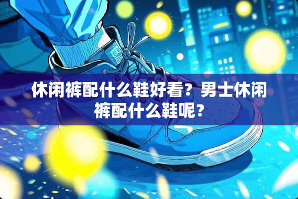 休闲裤配什么鞋好看？男士休闲裤配什么鞋呢？