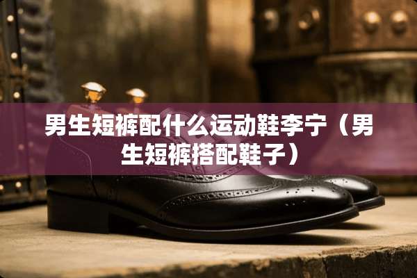 男生短裤配什么运动鞋李宁（男生短裤搭配鞋子）