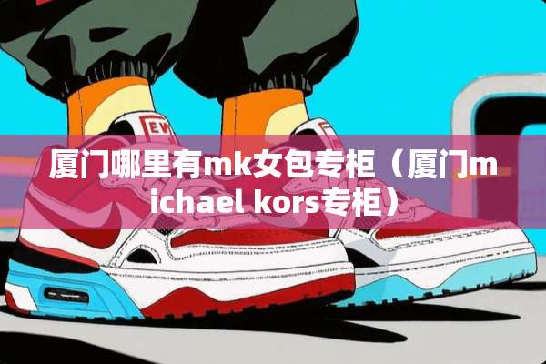 厦门哪里有mk女包专柜（厦门michael kors专柜）