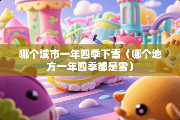 哪个城市一年四季下雪（哪个地方一年四季都是雪）