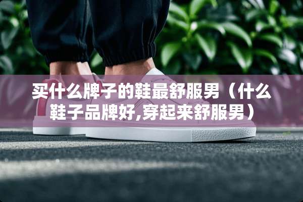 买什么牌子的鞋最舒服男（什么鞋子品牌好,穿起来舒服男）