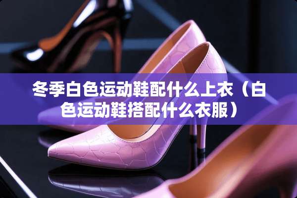 冬季白色运动鞋配什么上衣（白色运动鞋搭配什么衣服）