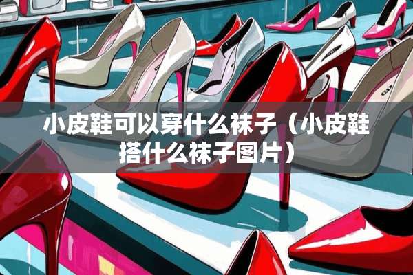 小皮鞋可以穿什么袜子（小皮鞋搭什么袜子图片）