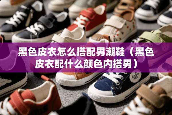 黑色皮衣怎么搭配男潮鞋（黑色皮衣配什么颜色内搭男）