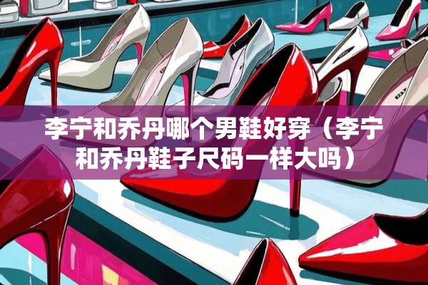 李宁和乔丹哪个男鞋好穿（李宁和乔丹鞋子尺码一样大吗）