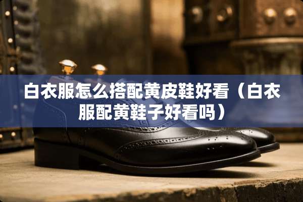 白衣服怎么搭配黄皮鞋好看（白衣服配黄鞋子好看吗）