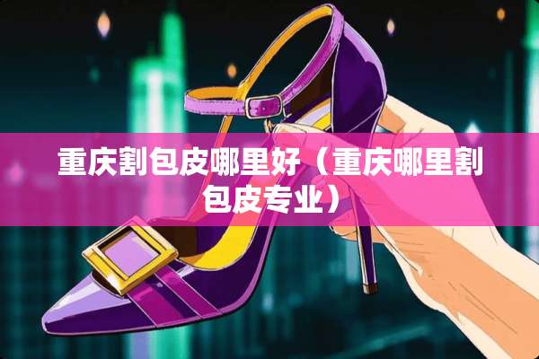 重庆割包皮哪里好（重庆哪里割包皮专业）